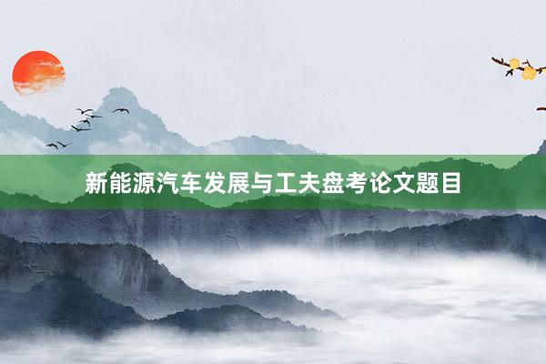 新能源汽车发展与工夫盘考论文题目